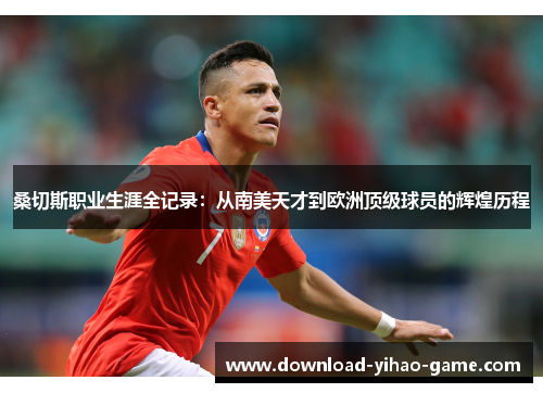 桑切斯职业生涯全记录：从南美天才到欧洲顶级球员的辉煌历程