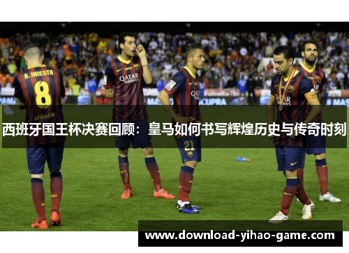 西班牙国王杯决赛回顾：皇马如何书写辉煌历史与传奇时刻
