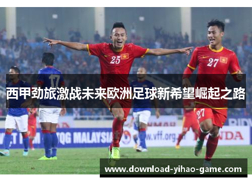 西甲劲旅激战未来欧洲足球新希望崛起之路