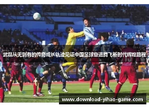 武磊从无到有的传奇成长轨迹见证中国足球奋进腾飞新时代辉煌路程