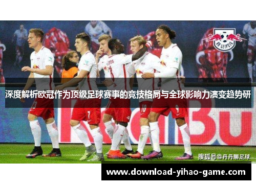 深度解析欧冠作为顶级足球赛事的竞技格局与全球影响力演变趋势研