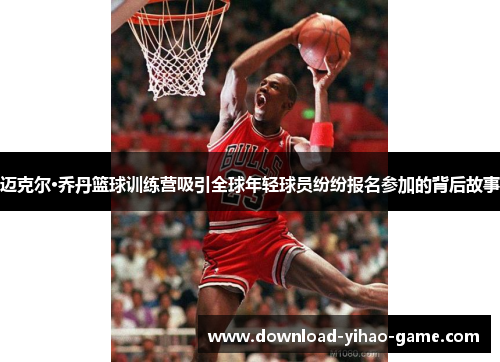 迈克尔·乔丹篮球训练营吸引全球年轻球员纷纷报名参加的背后故事