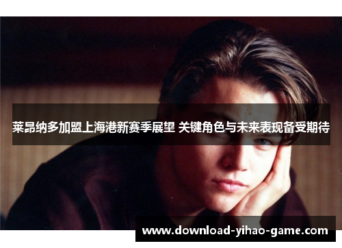 莱昂纳多加盟上海港新赛季展望 关键角色与未来表现备受期待