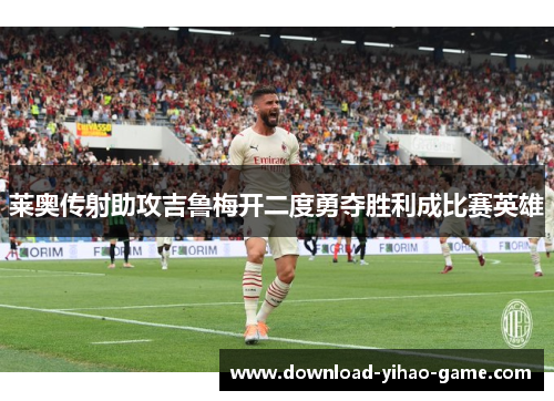 莱奥传射助攻吉鲁梅开二度勇夺胜利成比赛英雄