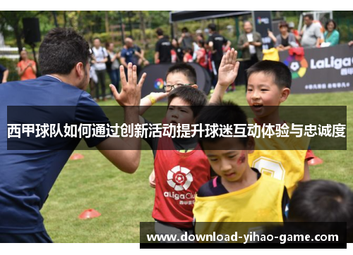 西甲球队如何通过创新活动提升球迷互动体验与忠诚度