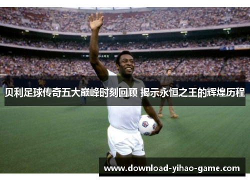 贝利足球传奇五大巅峰时刻回顾 揭示永恒之王的辉煌历程